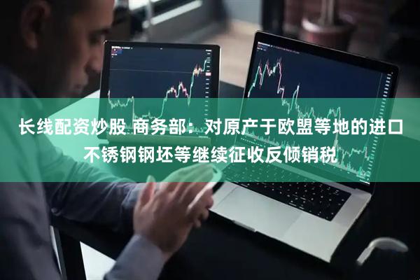 长线配资炒股 商务部：对原产于欧盟等地的进口不锈钢钢坯等继续征收反倾销税