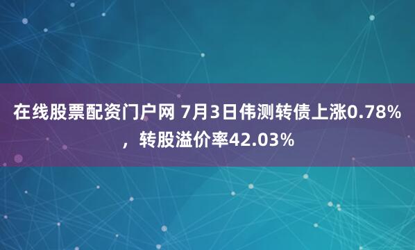 在线股票配资门户网 7月3日伟测转债上涨0.78%，转股溢价率42.03%