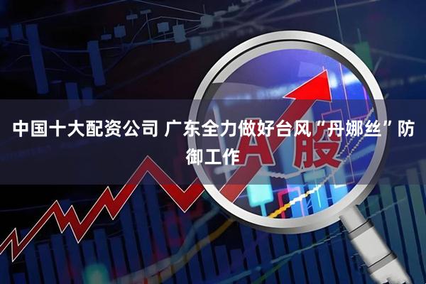 中国十大配资公司 广东全力做好台风“丹娜丝”防御工作