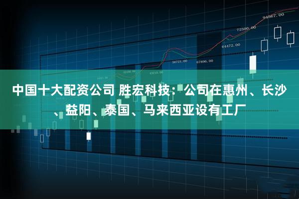 中国十大配资公司 胜宏科技：公司在惠州、长沙、益阳、泰国、马来西亚设有工厂