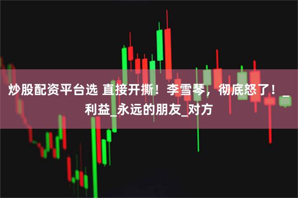 炒股配资平台选 直接开撕！李雪琴，彻底怒了！_利益_永远的朋友_对方