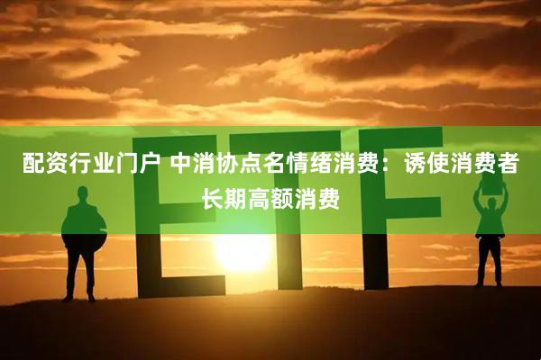 配资行业门户 中消协点名情绪消费：诱使消费者长期高额消费