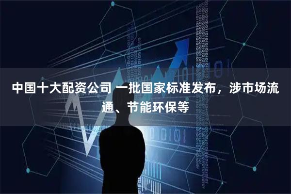 中国十大配资公司 一批国家标准发布，涉市场流通、节能环保等