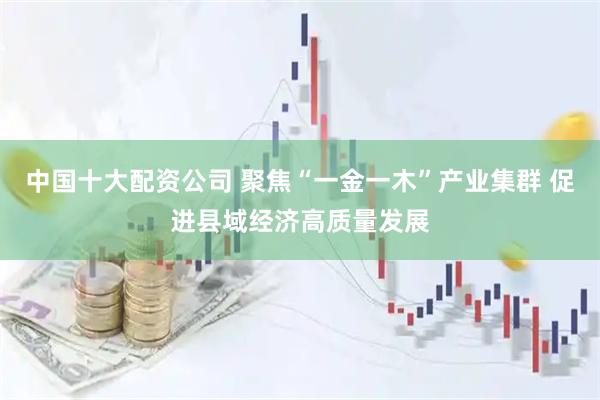 中国十大配资公司 聚焦“一金一木”产业集群 促进县域经济高质量发展