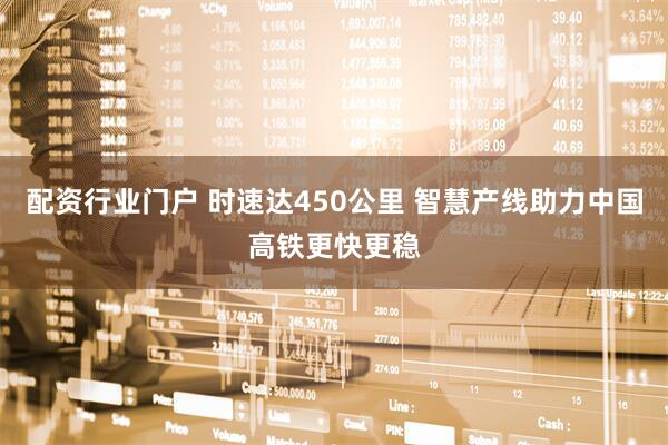 配资行业门户 时速达450公里 智慧产线助力中国高铁更快更稳