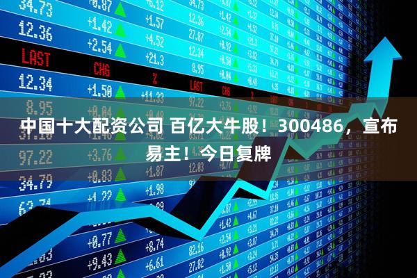 中国十大配资公司 百亿大牛股！300486，宣布易主！今日复牌