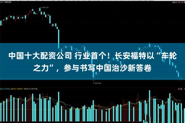 中国十大配资公司 行业首个！长安福特以“车轮之力”，参与书写中国治沙新答卷