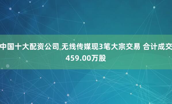 中国十大配资公司 无线传媒现3笔大宗交易 合计成交459.00万股