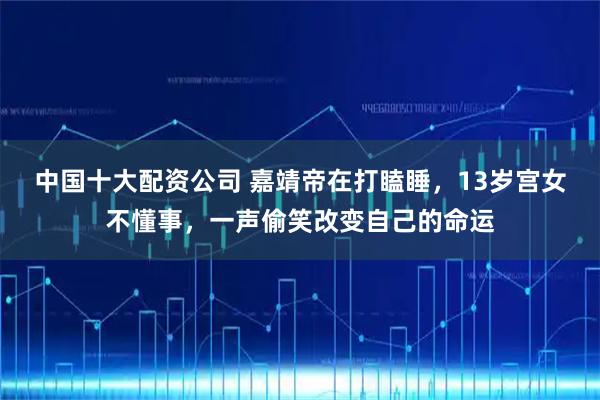 中国十大配资公司 嘉靖帝在打瞌睡，13岁宫女不懂事，一声偷笑改变自己的命运