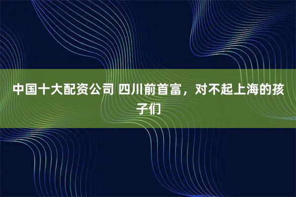 中国十大配资公司 四川前首富，对不起上海的孩子们
