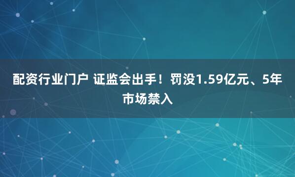 配资行业门户 证监会出手！罚没1.59亿元、5年市场禁入
