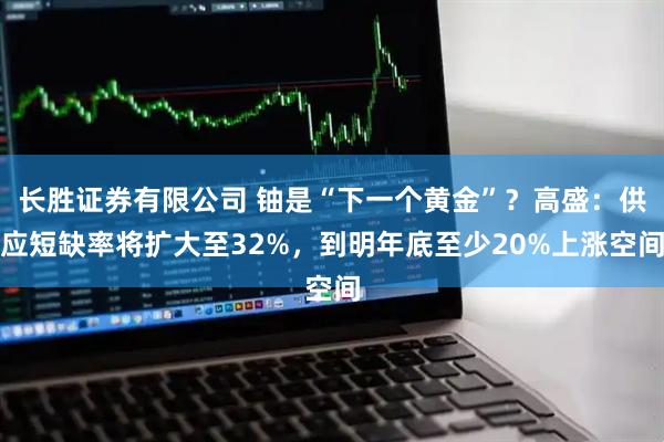 长胜证券有限公司 铀是“下一个黄金”？高盛：供应短缺率将扩大至32%，到明年底至少20%上涨空间